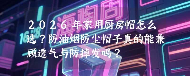 2026年家用厨房帽怎么选？防油烟防尘帽子真的能兼顾透气与防掉发吗？