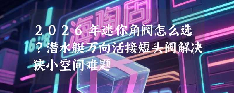 2026年迷你角阀怎么选？潜水艇万向活接短头阀解决狭小空间难题