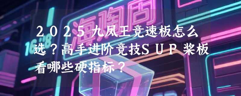 2025九凤王竞速板怎么选？高手进阶竞技SUP桨板看哪些硬指标？