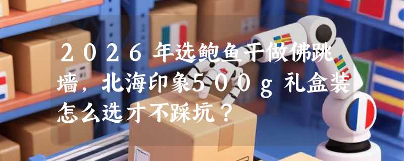 2026年选鲍鱼干做佛跳墙，北海印象500g礼盒装怎么选才不踩坑？