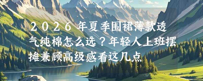 2026年夏季围裙薄款透气纯棉怎么选？年轻人上班摆摊兼顾高级感看这几点