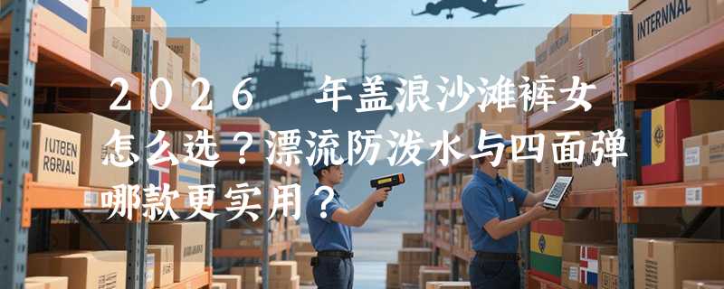 2026 年盖浪沙滩裤女怎么选？漂流防泼水与四面弹哪款更实用？