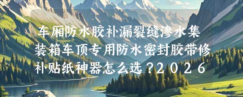 车厢防水胶补漏裂缝渗水集装箱车顶专用防水密封胶带修补贴纸神器怎么选？2026年工程优选标准是什么？