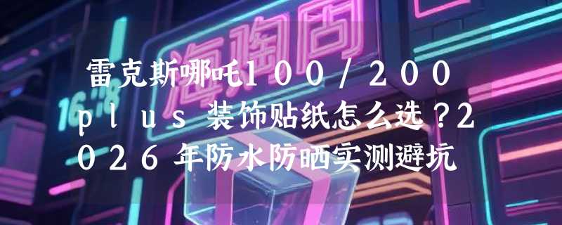 雷克斯哪吒100/200plus装饰贴纸怎么选？2026年防水防晒实测避坑