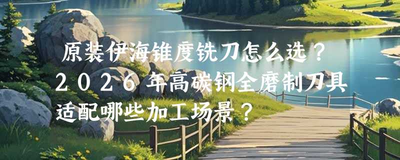 原装伊海锥度铣刀怎么选？2026年高碳钢全磨制刀具适配哪些加工场景？
