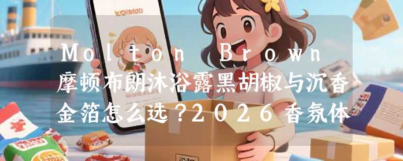 Molton Brown摩顿布朗沐浴露黑胡椒与沉香金箔怎么选？2026香氛体验有何不同