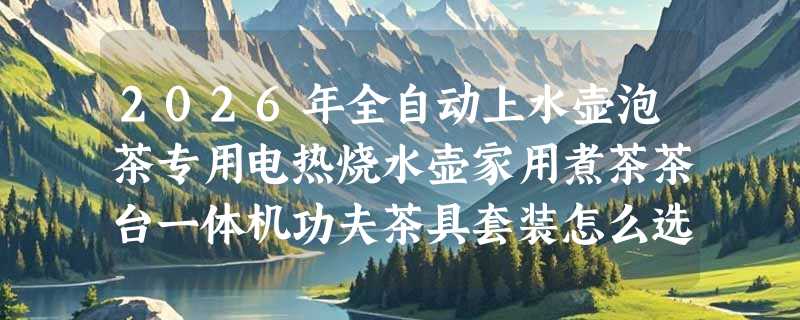 2026年全自动上水壶泡茶专用电热烧水壶家用煮茶茶台一体机功夫茶具套装怎么选？智能控温成标配了吗？