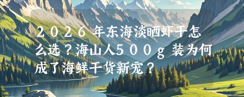 2026年东海淡晒虾干怎么选？海山人500g装为何成了海鲜干货新宠？