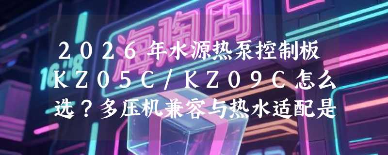 2026年水源热泵控制板KZ05C/KZ09C怎么选？多压机兼容与热水适配是关键