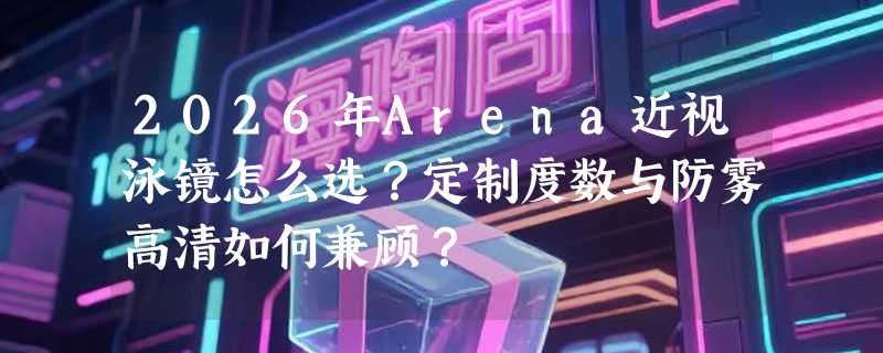 2026年Arena近视泳镜怎么选？定制度数与防雾高清如何兼顾？