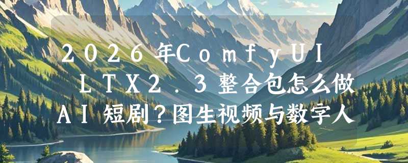 2026年ComfyUI LTX2.3整合包怎么做AI短剧？图生视频与数字人工作流实测