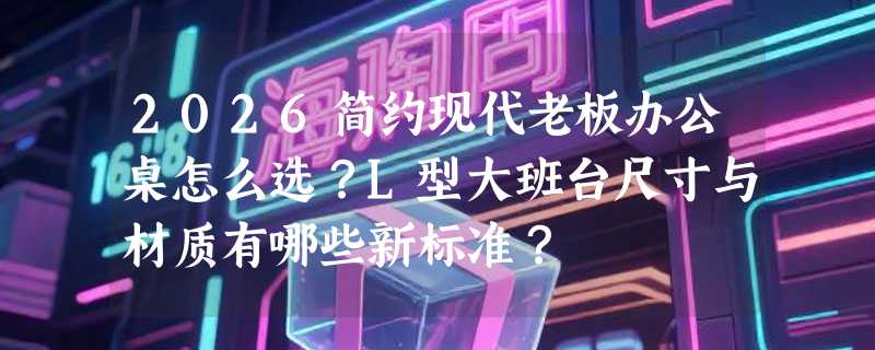 2026简约现代老板办公桌怎么选？L型大班台尺寸与材质有哪些新标准？