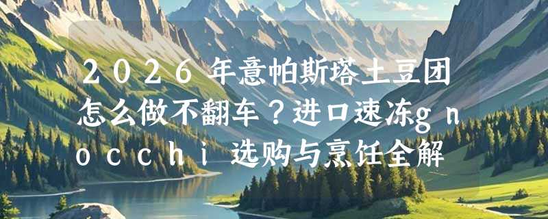 2026年意帕斯塔土豆团怎么做不翻车？进口速冻gnocchi选购与烹饪全解