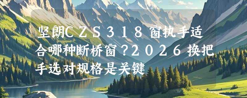 坚朗CZS318窗执手适合哪种断桥窗？2026换把手选对规格是关键