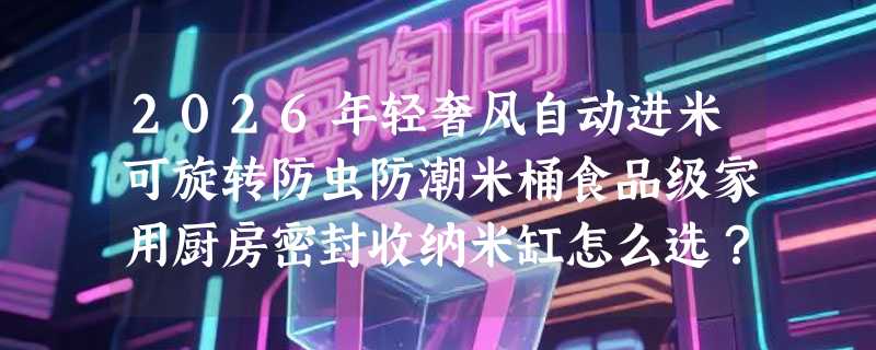 2026年轻奢风自动进米可旋转防虫防潮米桶食品级家用厨房密封收纳米缸怎么选？