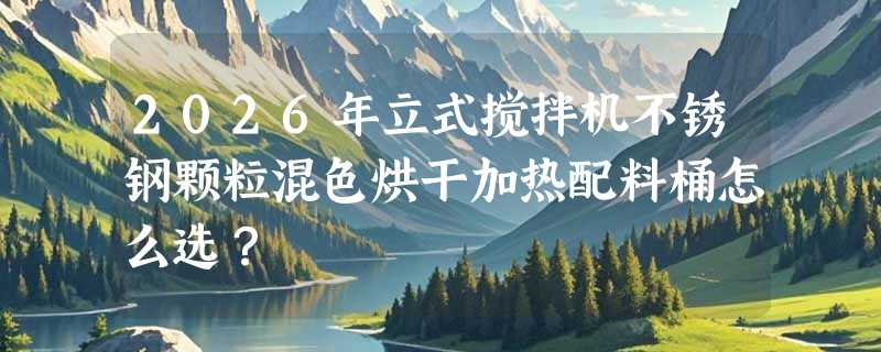 2026年立式搅拌机不锈钢颗粒混色烘干加热配料桶怎么选？