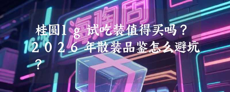 桂圆1g试吃装值得买吗？2026年散装品鉴怎么避坑？