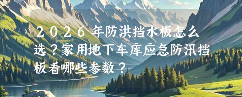 2026年防洪挡水板怎么选？家用地下车库应急防汛挡板看哪些参数？