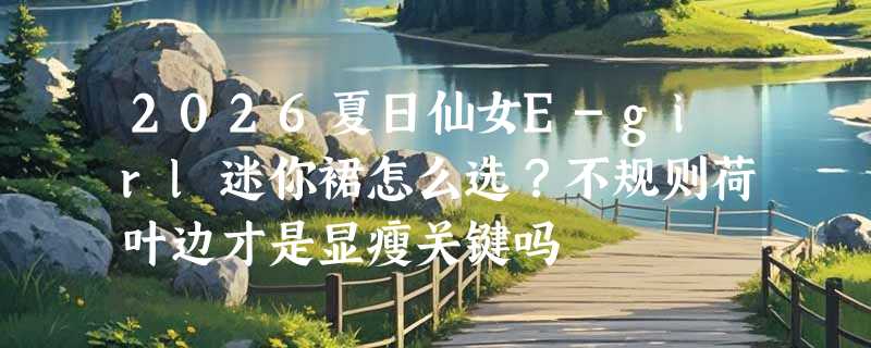 2026夏日仙女E-girl迷你裙怎么选？不规则荷叶边才是显瘦关键吗