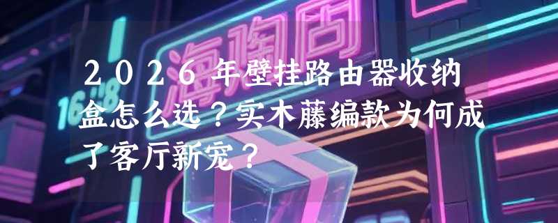 2026年壁挂路由器收纳盒怎么选？实木藤编款为何成了客厅新宠？