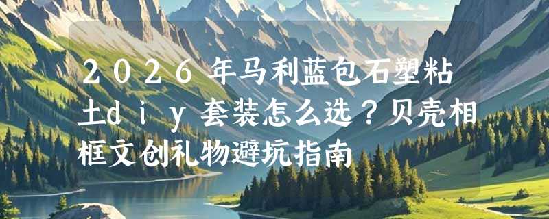2026年马利蓝包石塑粘土diy套装怎么选？贝壳相框文创礼物避坑指南