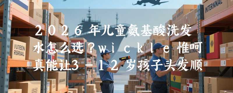 2026年儿童氨基酸洗发水怎么选？wickle惟呵真能让3-12岁孩子头发顺滑吗