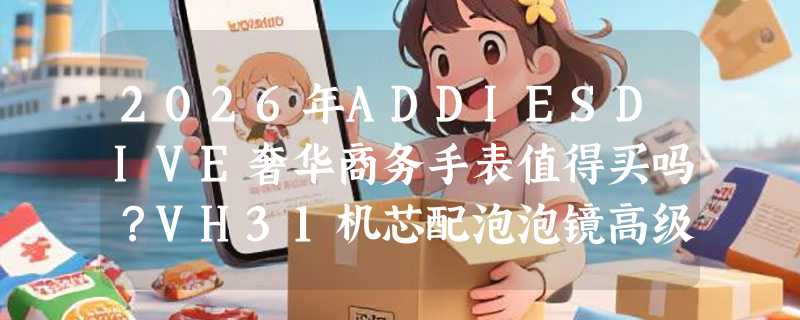 2026年ADDIESDIVE奢华商务手表值得买吗？VH31机芯配泡泡镜高级感在哪？