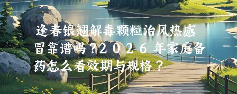 逢春银翘解毒颗粒治风热感冒靠谱吗？2026年家庭备药怎么看效期与规格？