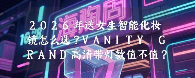 2026年送女生智能化妆镜怎么选？VANITY GRAND高清带灯款值不值？