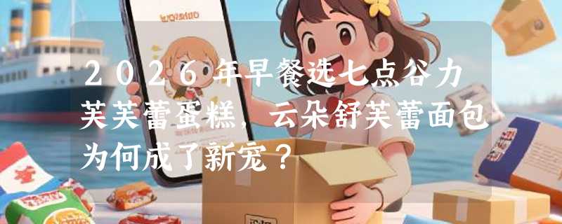 2026年早餐选七点谷力芙芙蕾蛋糕，云朵舒芙蕾面包为何成了新宠？