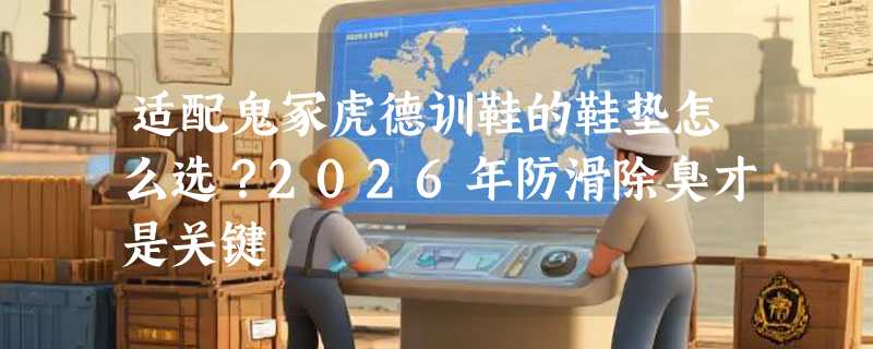 适配鬼冢虎德训鞋的鞋垫怎么选？2026年防滑除臭才是关键