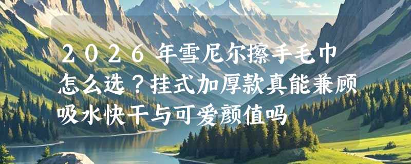 2026年雪尼尔擦手毛巾怎么选？挂式加厚款真能兼顾吸水快干与可爱颜值吗