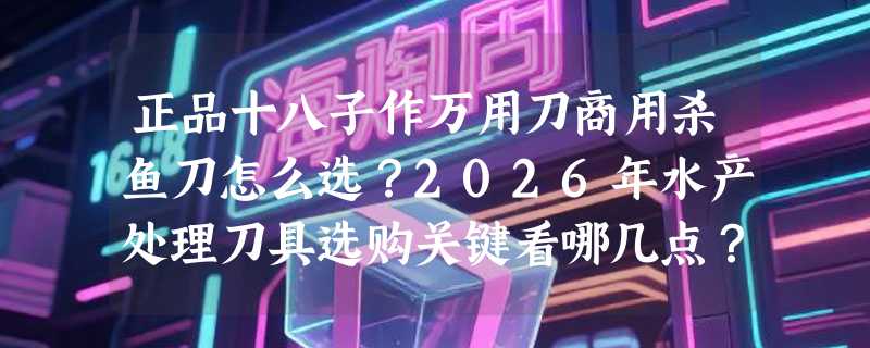 正品十八子作万用刀商用杀鱼刀怎么选？2026年水产处理刀具选购关键看哪几点？
