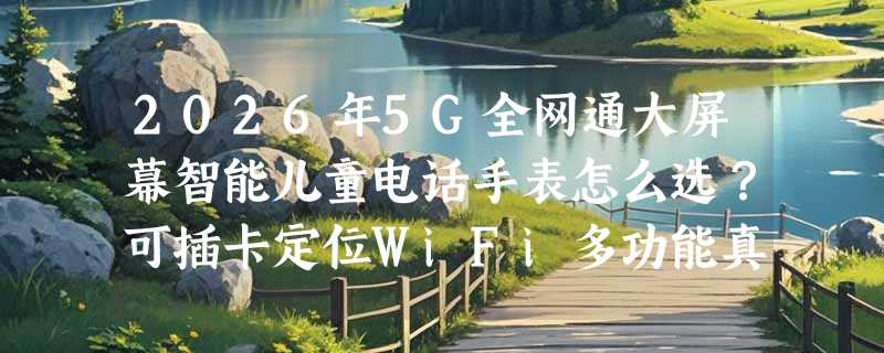2026年5G全网通大屏幕智能儿童电话手表怎么选？可插卡定位WiFi多功能真的实用吗