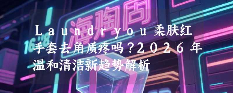 Laundryou柔肤红手套去角质疼吗？2026年温和清洁新趋势解析