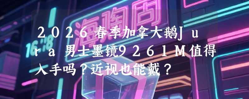 2026春季加拿大鹅Jura男士墨镜9261M值得入手吗？近视也能戴？
