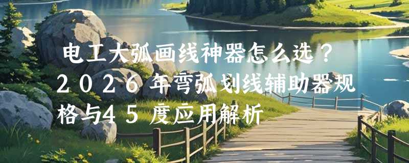 电工大弧画线神器怎么选？2026年弯弧划线辅助器规格与45度应用解析