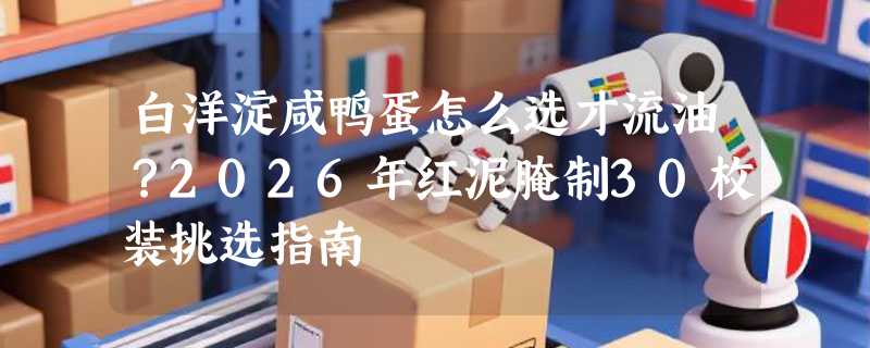 白洋淀咸鸭蛋怎么选才流油？2026年红泥腌制30枚装挑选指南
