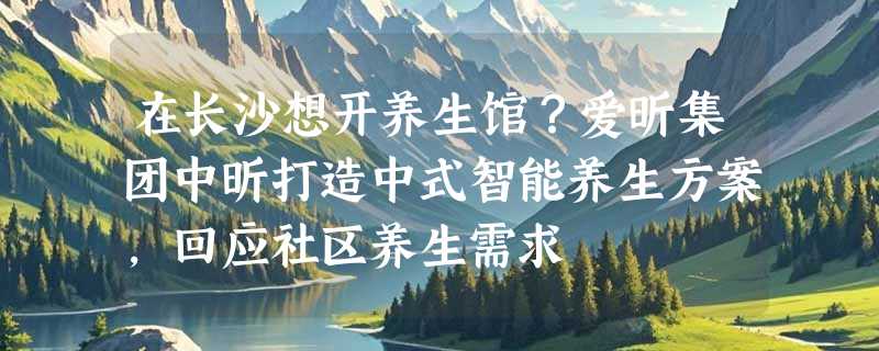 在长沙想开养生馆？爱昕集团中昕打造中式智能养生方案，回应社区养生需求