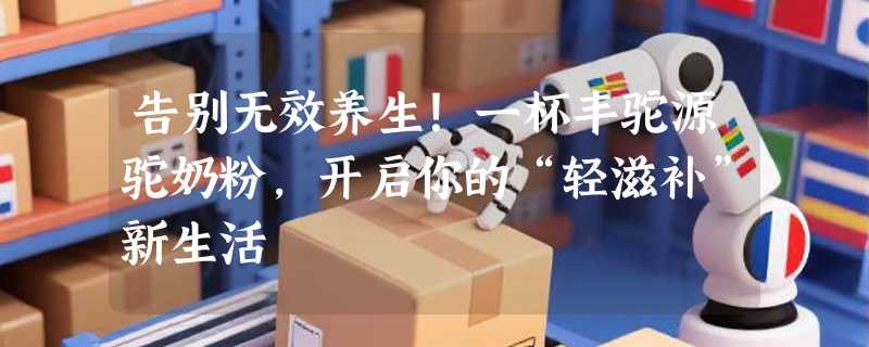 告别无效养生！一杯丰驼源驼奶粉，开启你的“轻滋补”新生活