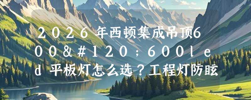 2026年西顿集成吊顶600x600led平板灯怎么选？工程灯防眩与功率配置新趋势