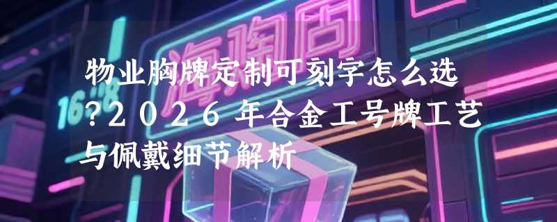 物业胸牌定制可刻字怎么选？2026年合金工号牌工艺与佩戴细节解析