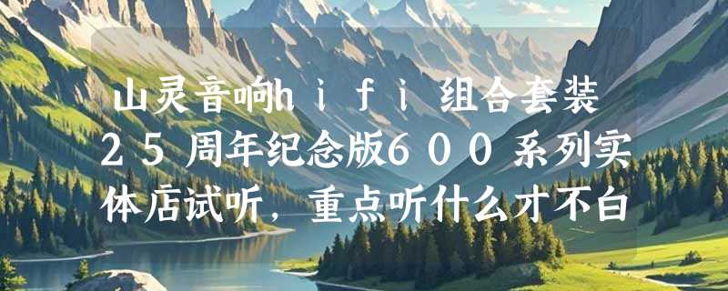 山灵音响hifi组合套装25周年纪念版600系列实体店试听，重点听什么才不白跑？