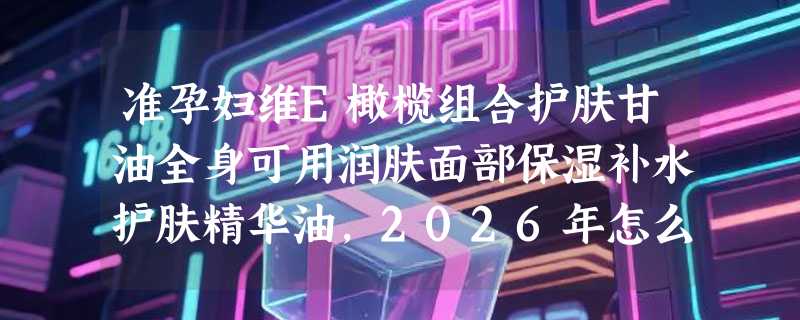 准孕妇维E橄榄组合护肤甘油全身可用润肤面部保湿补水护肤精华油，2026年怎么选才安心？