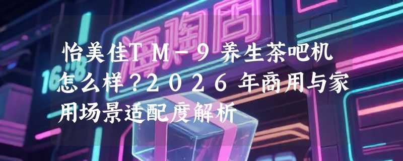 怡美佳TM-9养生茶吧机怎么样？2026年商用与家用场景适配度解析