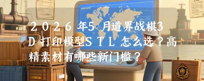 2026年5月道界战棋3D打印模型STL怎么选？高精素材有哪些新门槛？