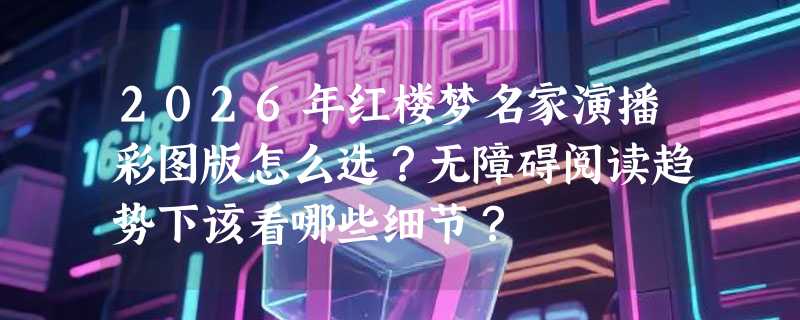 2026年红楼梦名家演播彩图版怎么选？无障碍阅读趋势下该看哪些细节？