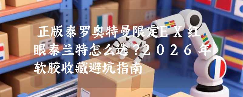 正版泰罗奥特曼限定EX红眼泰兰特怎么选？2026年软胶收藏避坑指南