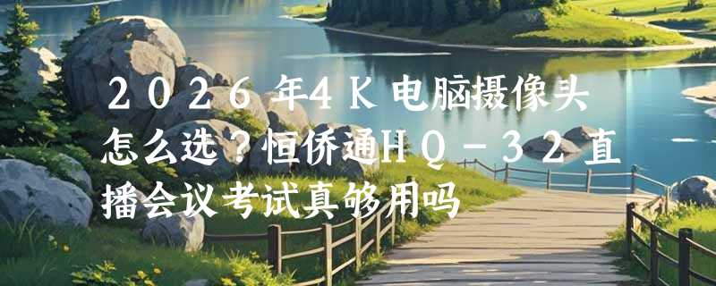 2026年4K电脑摄像头怎么选？恒侨通HQ-32直播会议考试真够用吗
