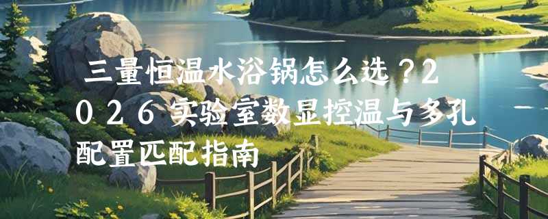 三量恒温水浴锅怎么选？2026实验室数显控温与多孔配置匹配指南